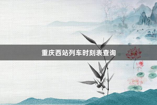 重庆西站列车时刻表查询