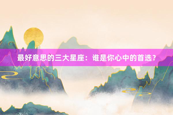 最好意思的三大星座：谁是你心中的首选？